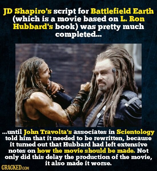 JD Shapiro's script for Battlefield Earth (which is a movie based on L. Ron Hubbard's book) was pretty much completed... ...until John Travolta's associates in Scientology told him that it needed to be rewritten, because it turned out that Hubbard had left extensive notes on how the movie should be made. Not only did this delay the production of the movie, it also made it worse. CRACKED.COM