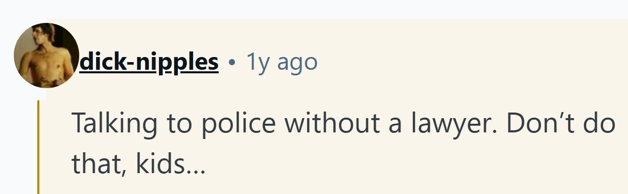 dick-nipples . 1y ago Talking to police without a lawyer. Don't do that, kids...