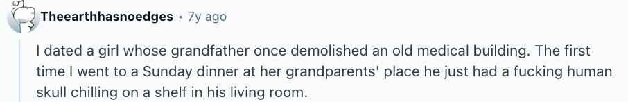 Theearthhasnoedges 7y ago I dated a girl whose grandfather once demolished an old medical building. The first time | went to a Sunday dinner at her grandparents' place he just had a fucking human skull chilling on a shelf in his living room.