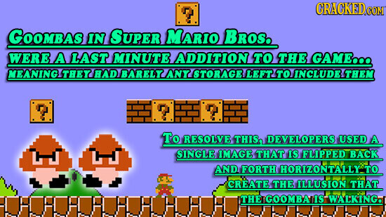 CRACKED COM GOOMBAS IN SUPER MARIO BROS. WERE A LAST MINUTE ADDITION TO THE GAME... MEANING THEY had BARELY ANY STORAGE LEFT TO INCLUDE THEM To RESOLVE THIS, DEVELOPERS USED A SINGLE IMAGE THAT IS FLIPPED BACK AND FORTH HORIZONTALLY TO CREATE THE ILLUSION THAT THE GOOMBA IS WALKING.