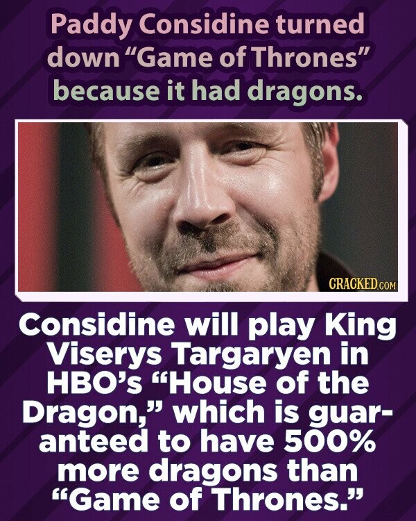 Paddy Considine turned down Game of Thrones because it had dragons. CRACKED.COM Considine will play King Viserys Targaryen in HBO's House of the Dragon, which is guar- anteed to have 500% more dragons than Game of Thrones.