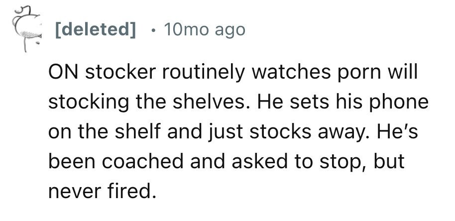 10mo ago ON stocker routinely watches porn will stocking the shelves. Не sets his phone on the shelf and just stocks away. He's been coached and asked to stop, but never fired.