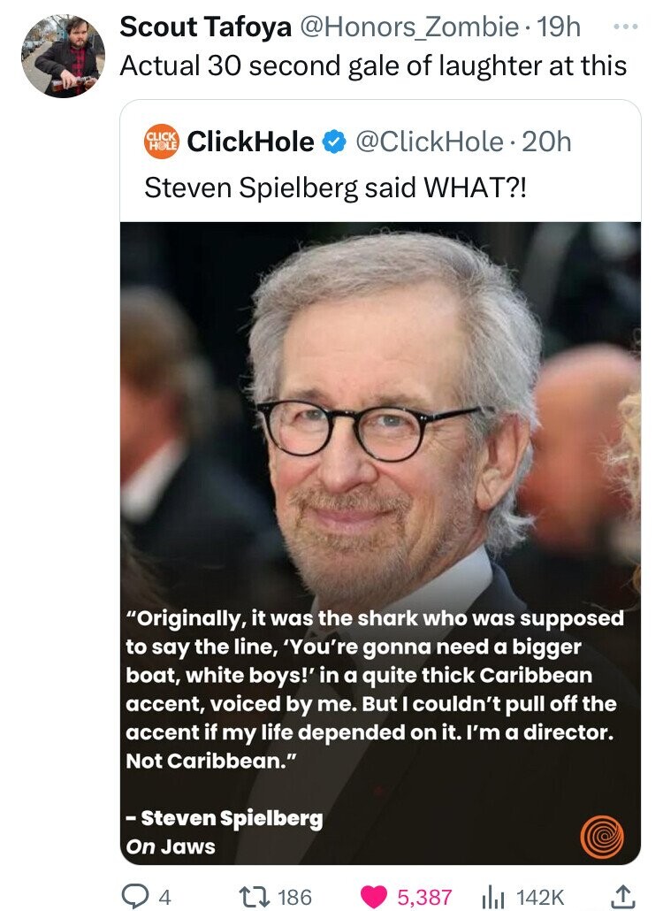 Scout Tafoya @Honors_Zombie 19h ... Actual 30 second gale of laughter at this CLICK HOLE ClickHole @ClickHole.2 20h Steven Spielberg said WHAT?! Originally, it was the shark who was supposed to say the line, 'You're gonna need a bigger boat, white boys!' in a quite thick Caribbean accent, voiced by me. But I couldn't pull off the accent if my life depended on it. I'm a director. Not Caribbean. - Steven Spielberg On Jaws 4 186 5,387 142K