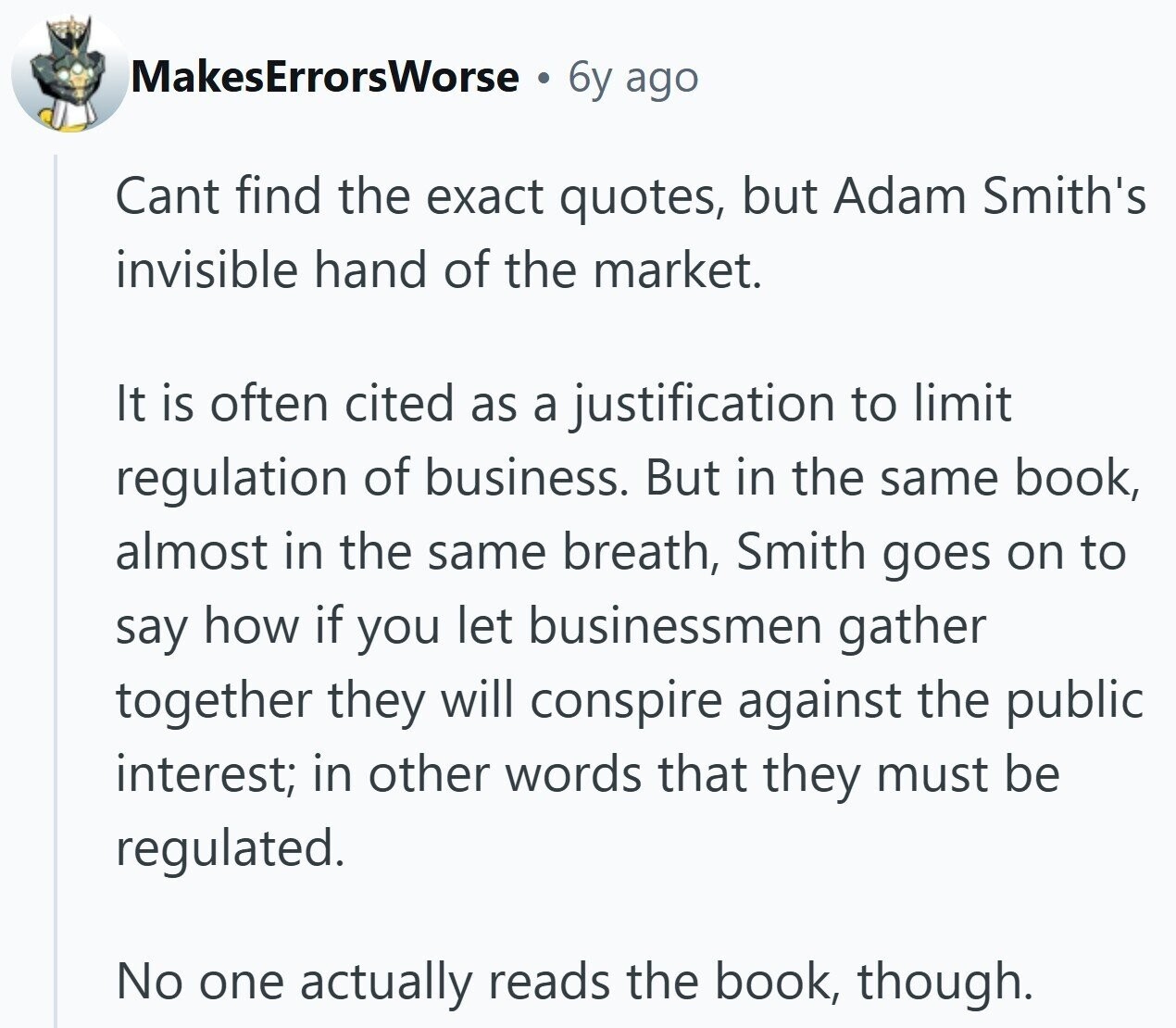 MakesErrorsWorse a 6y ago Cant find the exact quotes, but Adam Smith's invisible hand of the market. It is often cited as a justification to limit regulation of business. But in the same book, almost in the same breath, Smith goes on to say how if you let businessmen gather together they will conspire against the public interest; in other words that they must be regulated. No one actually reads the book, though.