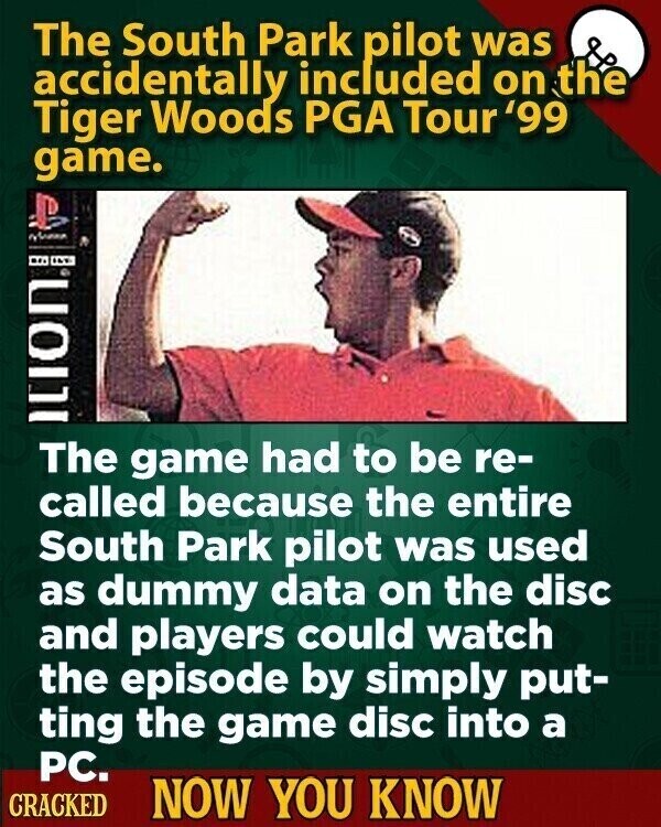The South Park pilot was accidentally included on the Tiger Woods PGA Tour '99 game. Nessa Ition The game had to be re- called because the entire South Park pilot was used as dummy data on the disc and players could watch the episode by simply put- ting the game disc into a PC. CRACKED NOW YOU KNOW