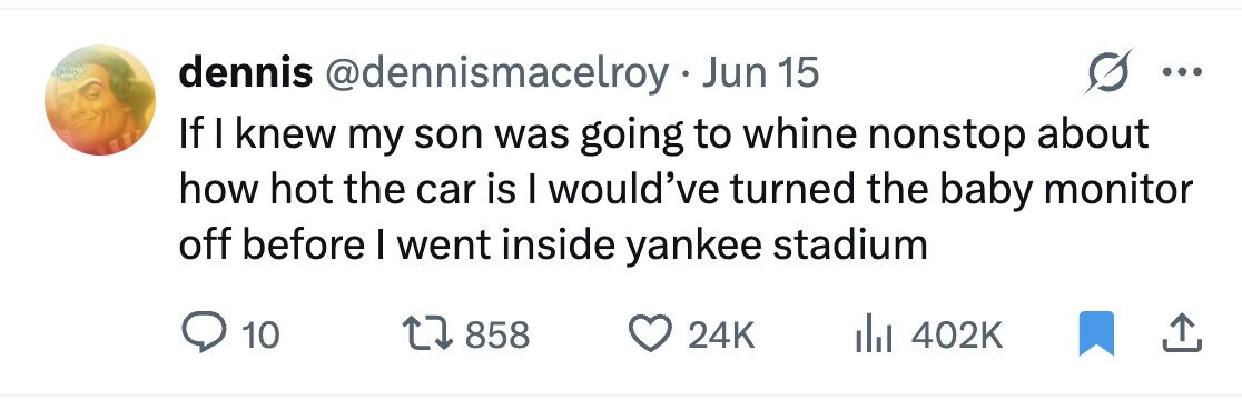 dennis @dennismacelroy Jun 15 If I knew my son was going to whine nonstop about how hot the car is I would've turned the baby monitor off before I went inside yankee stadium 10 858 24K 402K