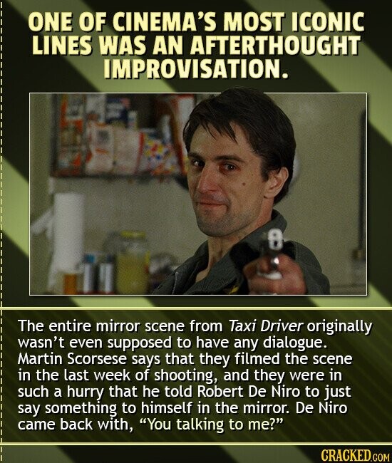 ONE OF CINEMA'S MOST ICONIC LINES WAS AN AFTERTHOUGHT IMPROVISATION. 0 The entire mirror scene from Taxi Driver originally wasn't even supposed to have any dialogue. Martin Scorsese says that they filmed the scene in the last week of shooting, and they were in such a hurry that he told Robert De Niro to just say something to himself in the mirror. De Niro came back with, You talking to me? CRACKED.COM
