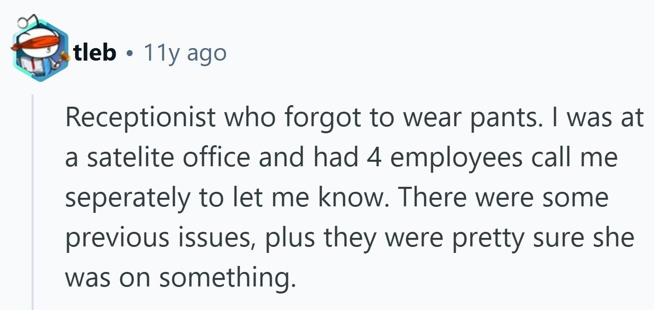 tleb . 11y ago Receptionist who forgot to wear pants. I was at a satelite office and had 4 employees call me seperately to let me know. There were some previous issues, plus they were pretty sure she was on something.