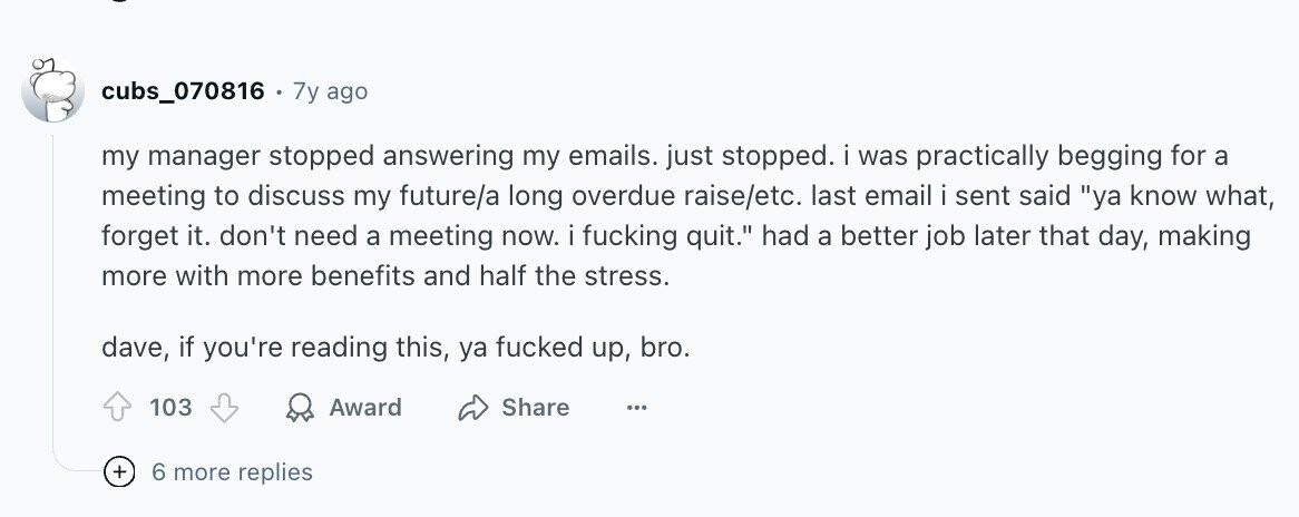 cubs_070816 . 7y ago my manager stopped answering my emails. just stopped. i was practically begging for a meeting to discuss my future/a long overdue raise/etc. last email i sent said ya know what, forget it. don't need a meeting now. i fucking quit. had a better job later that day, making more with more benefits and half the stress. dave, if you're reading this, ya fucked up, bro. 103 Award Share ... + 6 more replies