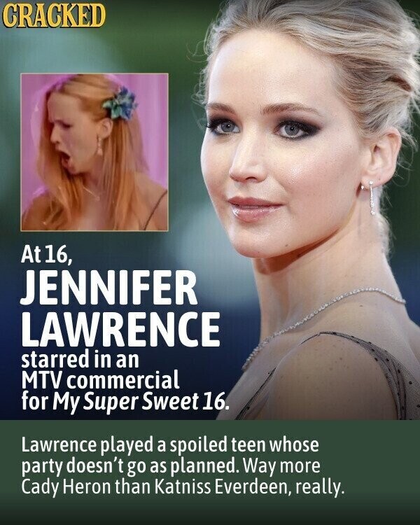 CRACKED At 16, JENNIFER LAWRENCE starred in an MTV commercial for My Super Sweet 16. Lawrence played a spoiled teen whose party doesn't go as planned. Way more Cady Heron than Katniss Everdeen, really.
