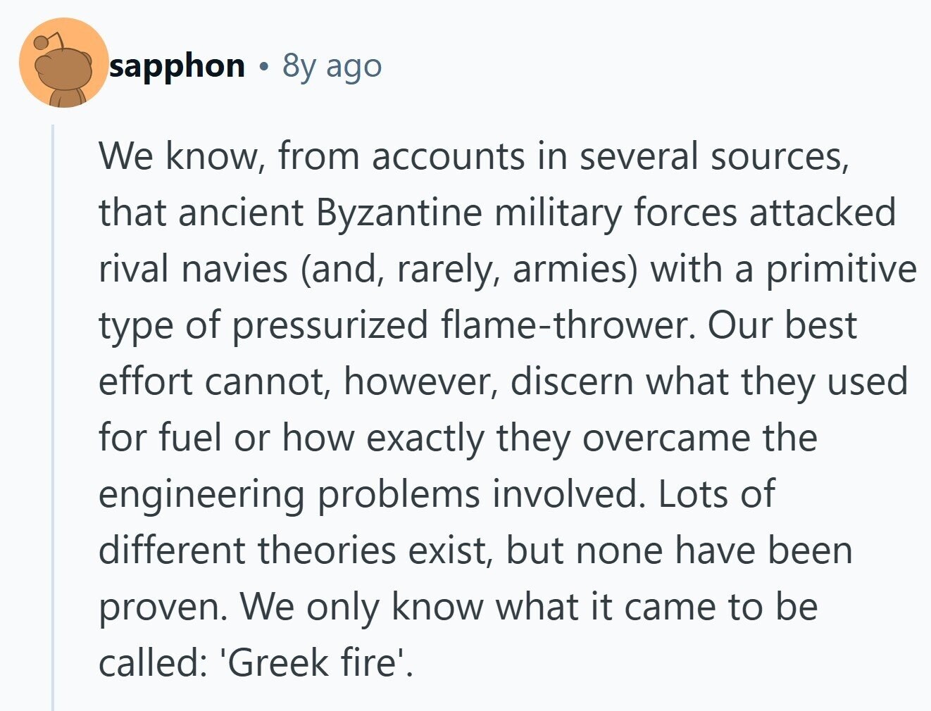 sapphon S 8y ago We know, from accounts in several sources, that ancient Byzantine military forces attacked rival navies (and, rarely, armies) with a primitive type of pressurized flame-thrower. Our best effort cannot, however, discern what they used for fuel or how exactly they overcame the engineering problems involved. Lots of different theories exist, but none have been proven. We only know what it came to be called: 'Greek fire'. 