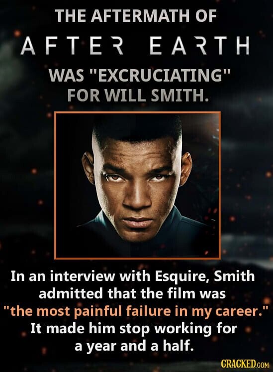 THE AFTERMATH OF AFTER EARTH WAS EXCRUCIATING FOR WILL SMITH. In an interview with Esquire, Smith admitted that the film was the most painful failure in my career. It made him stop working for a year and a half. CRACKED.COM