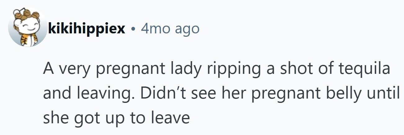 kikihippiex . 4mo ago A very pregnant lady ripping a shot of tequila and leaving. Didn't see her pregnant belly until she got up to leave
