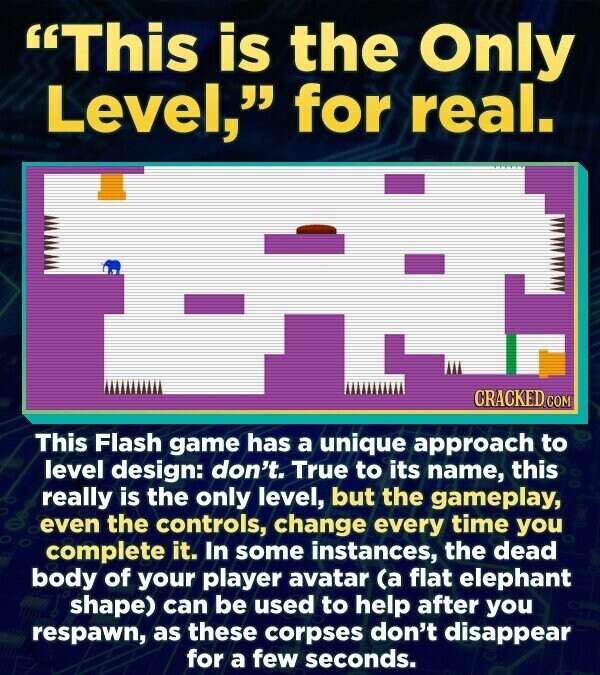 This is the Only Level, for real. CRACKED.COM This Flash game has a unique approach to level design: don't. True to its name, this really is the only level, but the gameplay, even the controls, change every time you complete it. In some instances, the dead body of your player avatar (a flat elephant shape) can be used to help after you respawn, as these corpses don't disappear for a few seconds.