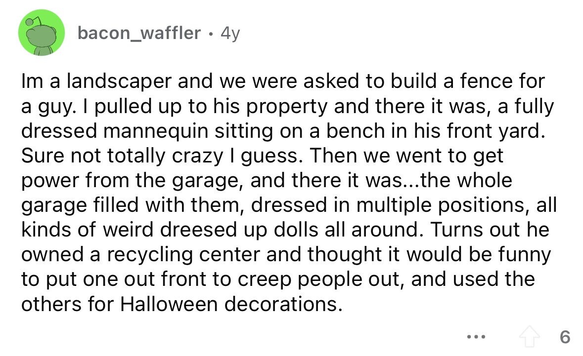 bacon_waffler . 4y Im a landscaper and we were asked to build a fence for a guy. I pulled up to his property and there it was, a fully dressed mannequin sitting on a bench in his front yard. Sure not totally crazy I guess. Then we went to get power from the garage, and there it was...the whole garage filled with them, dressed in multiple positions, all kinds of weird dreesed up dolls all around. Turns out he owned a recycling center and thought it would be funny to put one out front to creep people out, and used