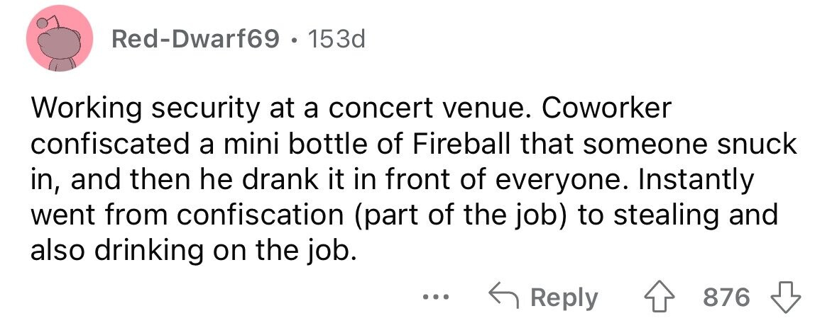 Red-Dwarf69 . 1 153d Working security at a concert venue. Coworker confiscated a mini bottle of Fireball that someone snuck in, and then he drank it in front of everyone. Instantly went from confiscation (part of the job) to stealing and also drinking on the job. ... Reply 876