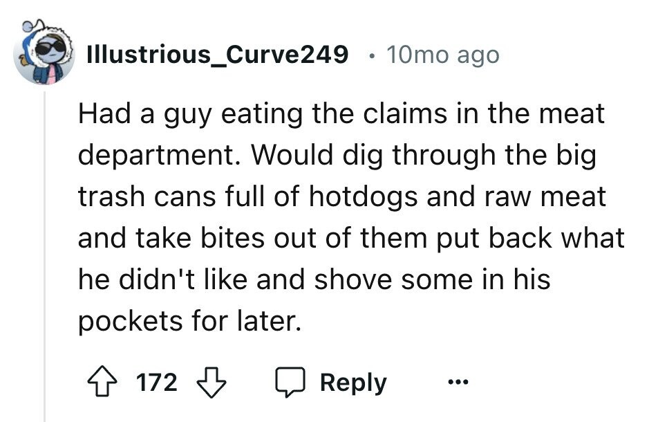 Illustrious_Curve249 10mo ago Had a guy eating the claims in the meat department. Would dig through the big trash cans full of hotdogs and raw meat and take bites out of them put back what he didn't like and shove some in his pockets for later. 172 Reply ...