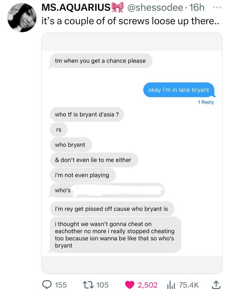 MS.AQUARIUS @shessodee 16h ... it's a couple of of screws loose up there.. tm when you get a chance please okay i'm in lane bryant 1 Reply who tf is bryant d'asia ? rs who bryant & don't even lie to me either i'm not even playing who's i'm rey get pissed off cause who bryant is i thought we wasn't gonna cheat on eachother no more i really stopped cheating too because ion wanna be like that so who's bryant 155 105 2,502 75.4K