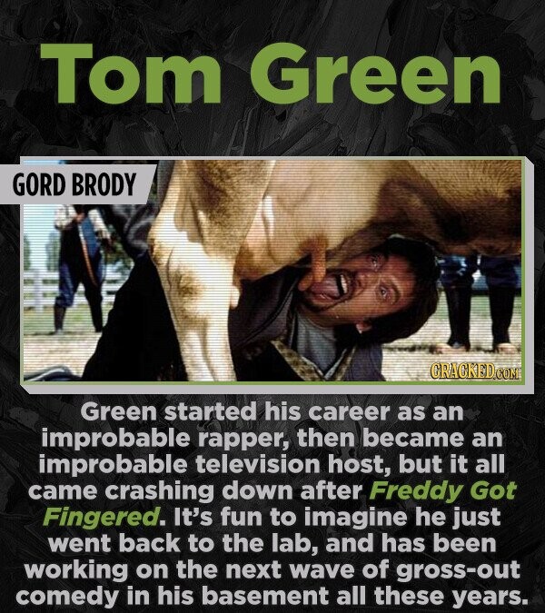 Tom Green GORD BRODY CRACKED.COM Green started his career as an improbable rapper, then became an improbable television host, but it all came crashing down after Freddy Got Fingered. It's fun to imagine he just went back to the lab, and has been working on the next wave of gross-out comedy in his basement all these years.