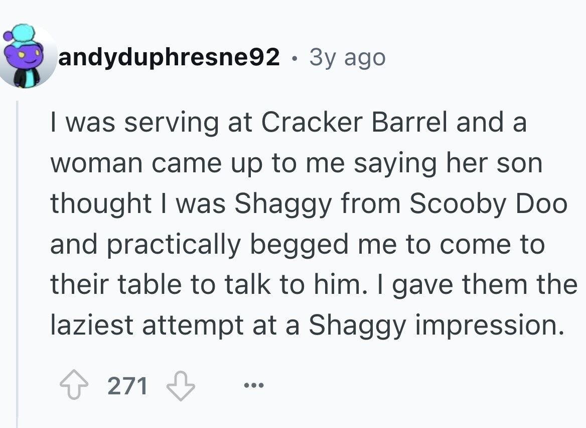 andyduphresne92 . . 3y ago I was serving at Cracker Barrel and a woman came up to me saying her son thought I was Shaggy from Scooby Doo and practically begged me to come to their table to talk to him. I gave them the laziest attempt at a Shaggy impression. 271 ... 