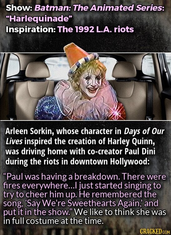 Show: Batman: The Animated Series: Harlequinade Inspiration: The 1992 L.A. riots Arleen Sorkin, whose character in Days of Our Lives inspired the creation of Harley Quinn, was driving home with co-creator Paul Dini during the riots in downtown Hollywood: Paul was having a breakdown. There were fires everywhere...I just started singing to try to cheer him up. Не remembered the song, 'Say We're Sweethearts Again, and put it in the show. We like to think she was in full costume at the time. CRACKED.COM