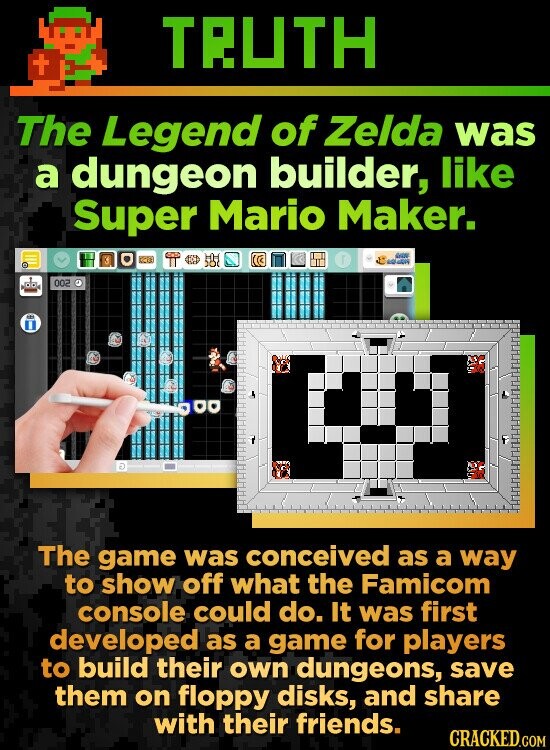 TRUTH + The Legend of Zelda was a dungeon builder, like Super Mario Maker. GIVE GOLD 002 The game was conceived as a way to show off what the Famicom console could do. It was first developed as a game for players to build their own dungeons, save them on floppy disks, and share with their friends. CRACKED.COM