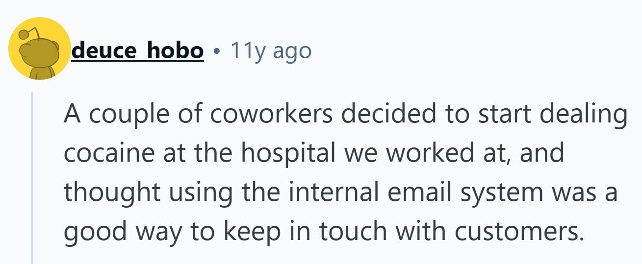 deuce hobo . 11y ago A couple of coworkers decided to start dealing cocaine at the hospital we worked at, and thought using the internal email system was a good way to keep in touch with customers.
