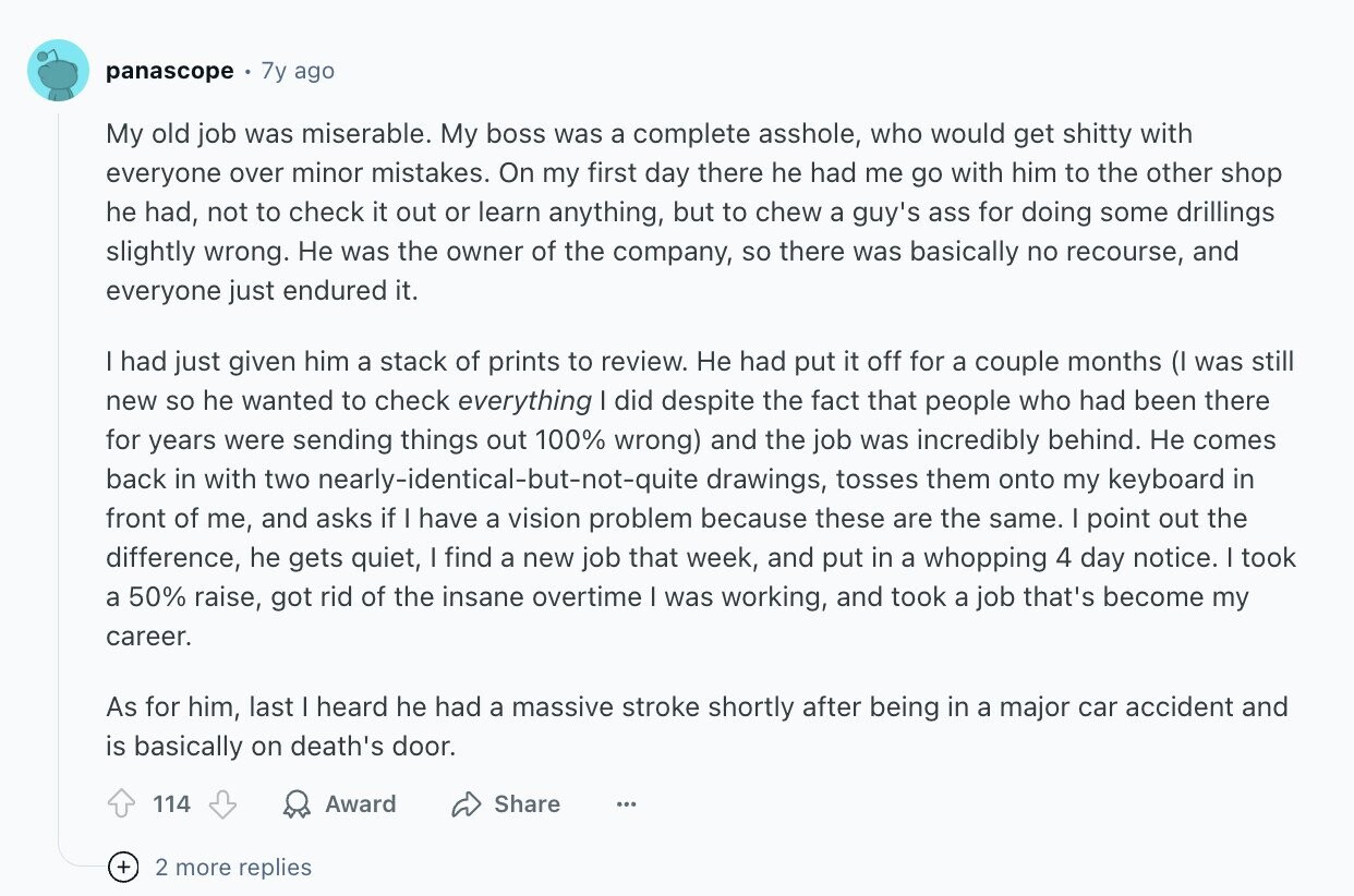 panascope 7y ago My old job was miserable. My boss was a complete asshole, who would get shitty with everyone over minor mistakes. On my first day there he had me go with him to the other shop he had, not to check it out or learn anything, but to chew a guy's ass for doing some drillings slightly wrong. Не was the owner of the company, so there was basically no recourse, and everyone just endured it. I had just given him a stack of prints to review. Не had put it off for a couple months (I was