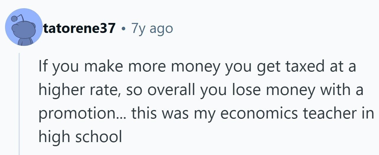tatorene37 . 7y ago If you make more money you get taxed at a higher rate, so overall you lose money with a promotion... this was my economics teacher in high school