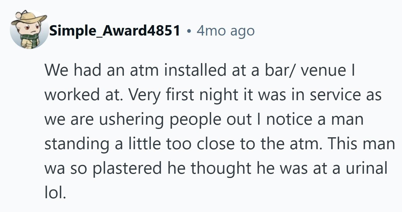 Simple_Award4851 a 4mo ago We had an atm installed at a bar/ venue | worked at. Very first night it was in service as we are ushering people out I notice a man standing a little too close to the atm. This man wa so plastered he thought he was at a urinal lol.