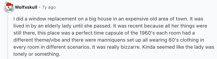 Wolfxskull 7y ago I did a window replacement on a big house in an expensive old area of town. It was lived in by an elderly lady until she passed. It was recent because all her things were still there, this place was a perfect time capsule of the 1960's each room had a different theme/vibe and there were manniquens set up all wearing 60's clothing in every room in different scenarios. It was really bizzarre. Kinda seemed like the lady was lonely or something.