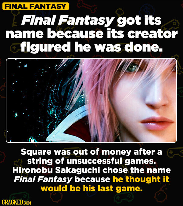 FINAL FANTASY Final Fantasy got its name because its creator + figured he was done. Square was out of money after a + string of unsuccessful games. Hironobu Sakaguchi chose the name Final Fantasy because he thought it would be his last game. CRACKED.COM