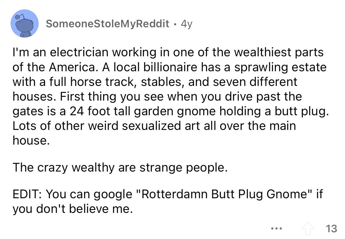 SomeoneStoleMyReddit 4y I'm an electrician working in one of the wealthiest parts of the America. A local billionaire has a sprawling estate with a full horse track, stables, and seven different houses. First thing you see when you drive past the gates is a 24 foot tall garden gnome holding a butt plug. Lots of other weird sexualized art all over the main house. The crazy wealthy are strange people. EDIT: You can google Rotterdamn Butt Plug Gnome if you don't believe me. ... 13