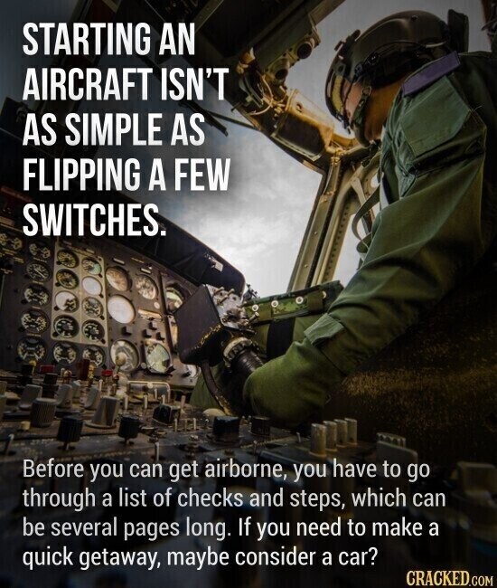STARTING AN AIRCRAFT ISN'T AS SIMPLE AS FLIPPING A FEW SWITCHES. Before you can get airborne, you have to go through a list of checks and steps, which can be several pages long. If you need to make a quick getaway, maybe consider a car? CRACKED.COM