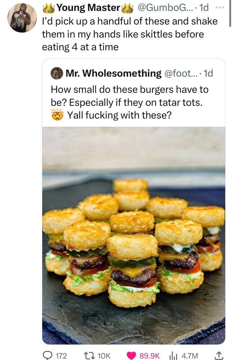 Young Master @GumboG... 1d ... I'd pick up a handful of these and shake them in my hands like skittles before eating 4 at a time Mr. Wholesomething @foot... 1d How small do these burgers have to be? Especially if they on tatar tots. Yall fucking with these? 172 10K 89.9K 4.7M 