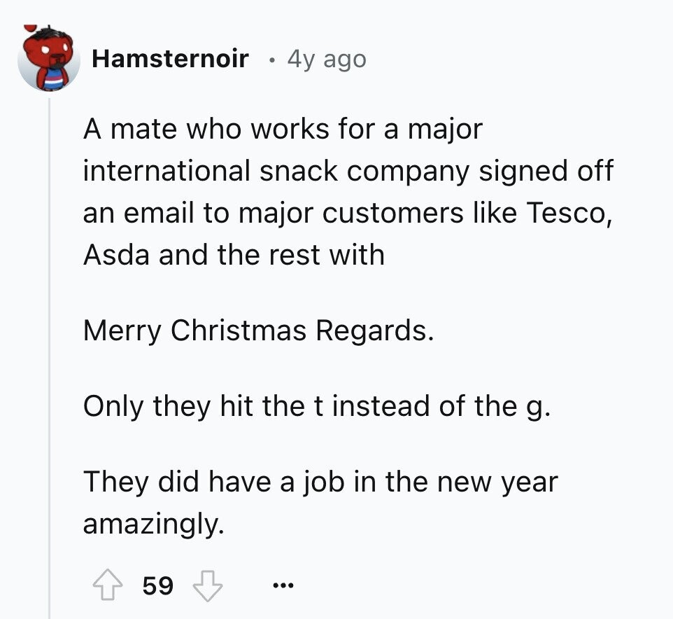 Hamsternoir 4y ago A mate who works for a major international snack company signed off an email to major customers like Tesco, Asda and the rest with Merry Christmas Regards. Only they hit the t instead of the g. They did have a job in the new year amazingly. 59 ... 