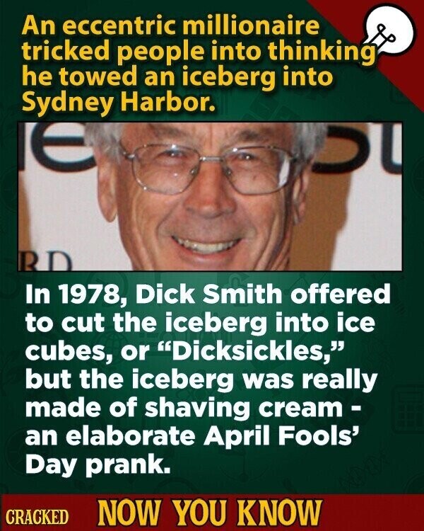 An eccentric millionaire tricked people into thinking he towed an iceberg into Sydney Harbor. RD In 1978, Dick Smith offered to cut the iceberg into ice cubes, or Dicksickles, but the iceberg was really made of shaving cream- an elaborate April Fools' Day prank. CRACKED NOW YOU KNOW