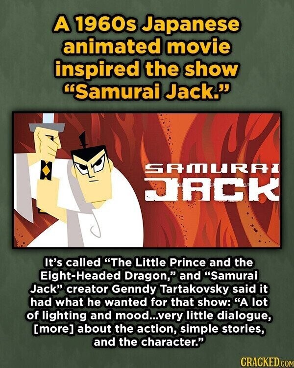 A 1960s Japanese animated movie inspired the show Samurai Jack. SAMURAI JACK It's called The Little Prince and the Eight-Headed Dragon, and Samurai Jack creator Genndy Tartakovsky said it had what he wanted for that show: A lot of lighting and mood...very little dialogue, about the action, simple stories, and the character. CRACKED.COM