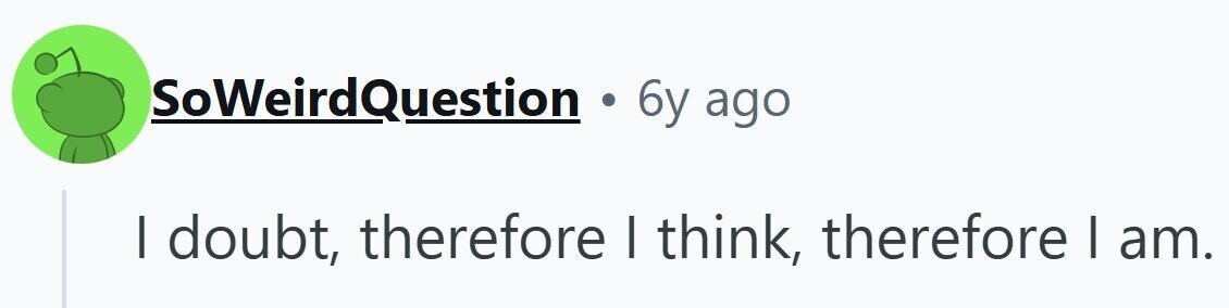 SoWeirdQuestion . 6y ago I doubt, therefore I think, therefore I am.