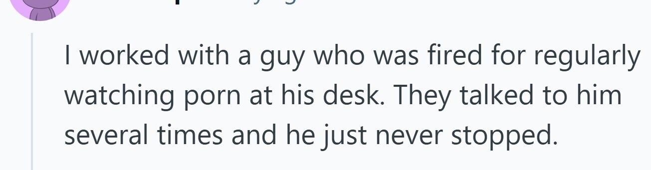 I worked with a guy who was fired for regularly watching porn at his desk. They talked to him several times and he just never stopped.