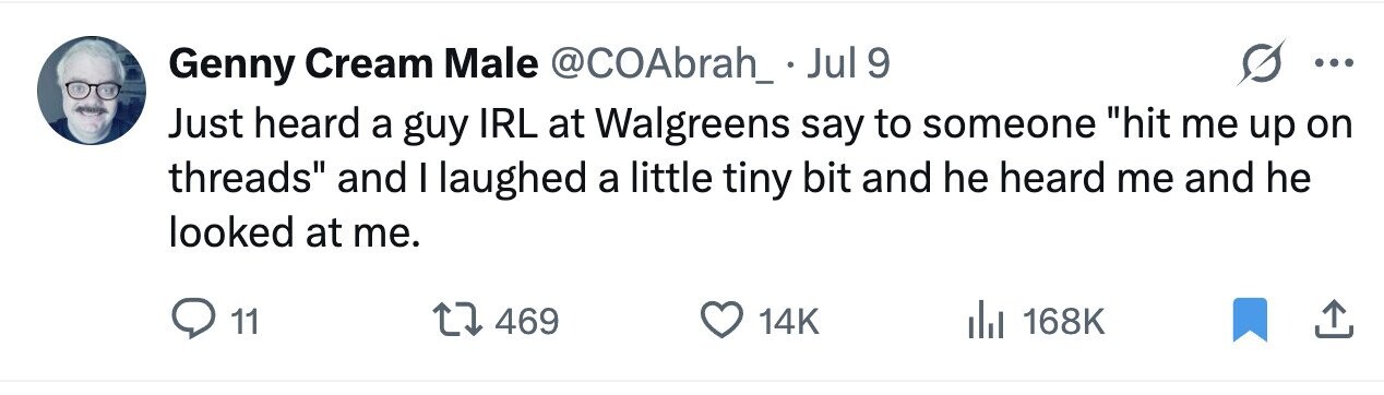 Genny Cream Male @COAbrah_ Jul 9 ... Just heard a guy IRL at Walgreens say to someone hit me up on threads and I laughed a little tiny bit and he heard me and he looked at me. 11 469 14K 168K