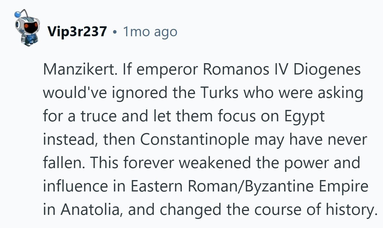 Vip3r237 . 1mo ago Manzikert. If emperor Romanos IV Diogenes would've ignored the Turks who were asking for a truce and let them focus on Egypt instead, then Constantinople may have never fallen. This forever weakened the power and influence in Eastern Roman/Byzantine Empire in Anatolia, and changed the course of history.
