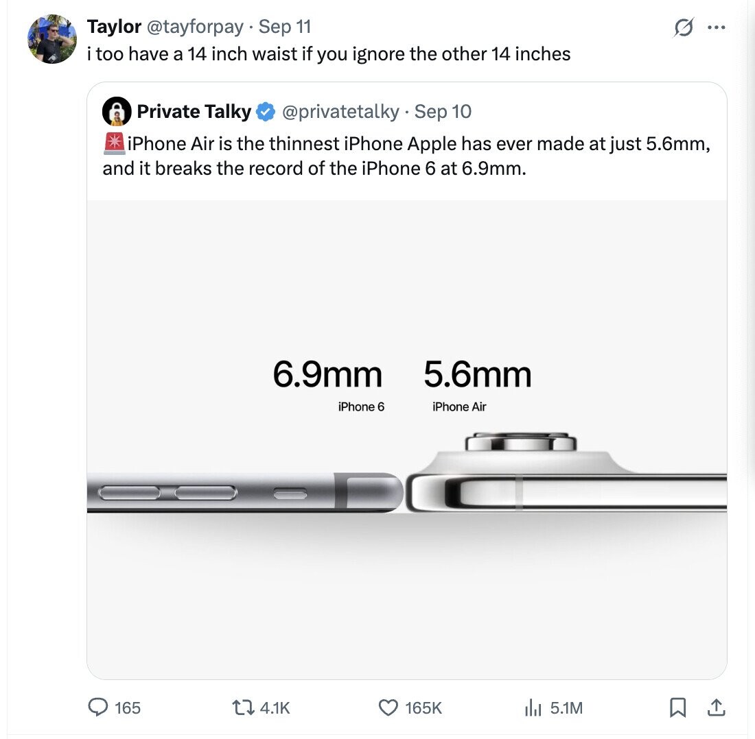 Taylor @tayforpay Sep 11 G ... i too have a 14 inch waist if you ignore the other 14 inches Private Talky @privatetalky.Sep 10 iPhone Air is the thinnest iPhone Apple has ever made at just 5.6mm, and it breaks the record of the iPhone 6 at 6.9mm. 6.9mm 5.6mm iPhone 6 iPhone Air 165 4.1K 165K 5.1M