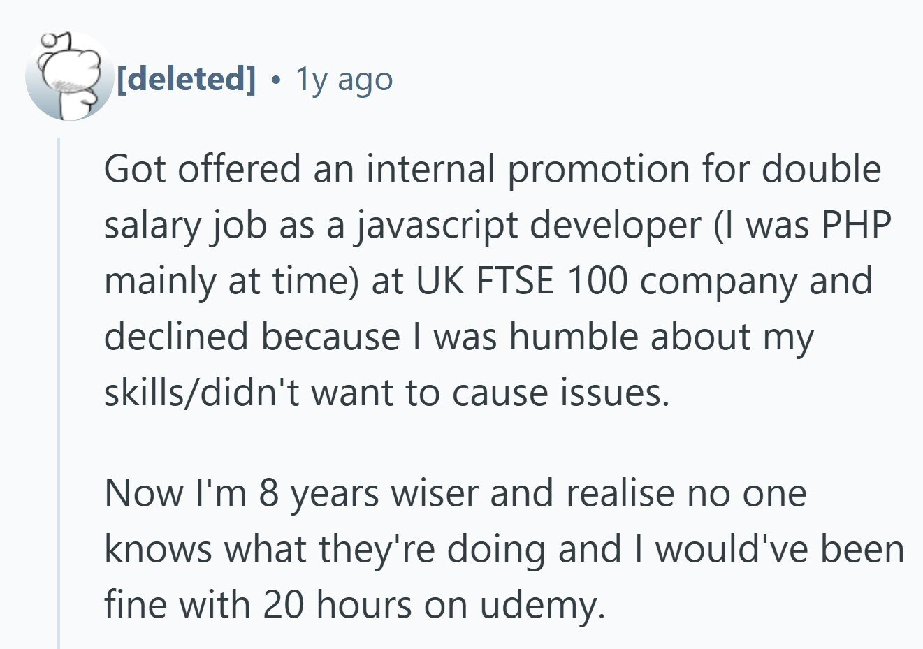 . 1y ago Got offered an internal promotion for double salary job as a javascript developer (I was PHP mainly at time) at UK FTSE 100 company and declined because I was humble about my skills/didn't want to cause issues. Now I'm 8 years wiser and realise no one knows what they're doing and I would've been fine with 20 hours on udemy.