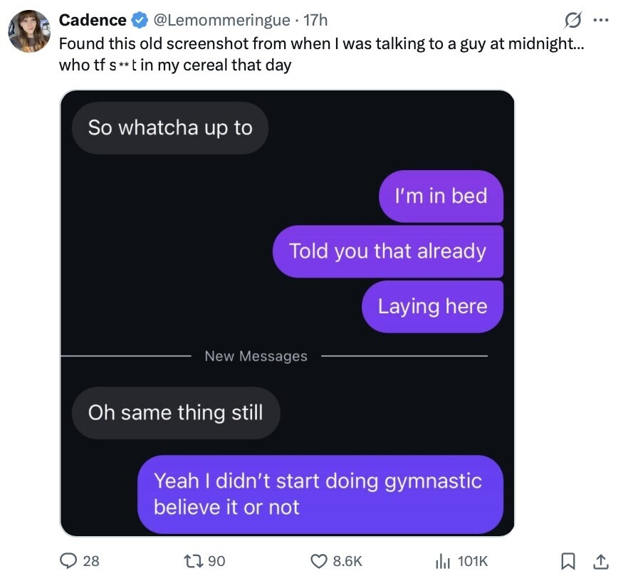 Cadence G ... @Lemommeringue 17h Found this old screenshot from when I was talking to a guy at midnight... who tf S** t in my cereal that day So whatcha up to I'm in bed Told you that already Laying here New Messages Oh same thing still Yeah I didn't start doing gymnastic believe it or not 28 90 8.6K del 101K