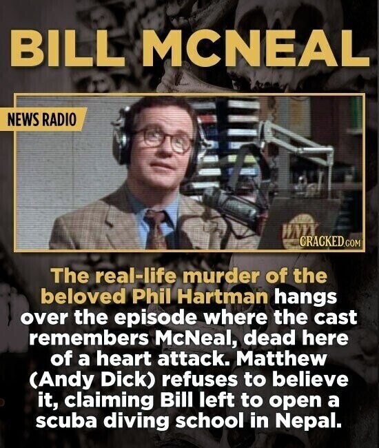 BILL MCNEAL NEWS RADIO CRACKED.COM The real-life murder of the beloved Phil Hartman hangs over the episode where the cast remembers McNeal, dead here of a heart attack. Matthew (Andy Dick) refuses to believe it, claiming Bill left to open a scuba diving school in Nepal.