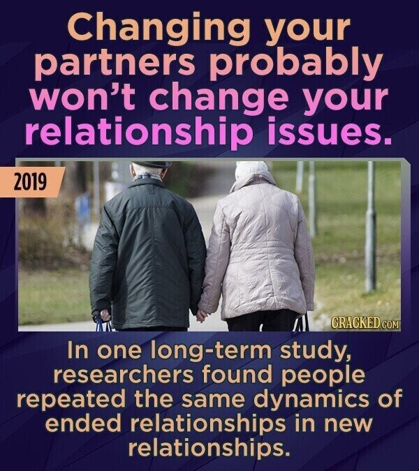 Changing your partners probably won't change your relationship issues. 2019 CRACKED.COM In one long-term study, researchers found people repeated the same dynamics of ended relationships in new relationships