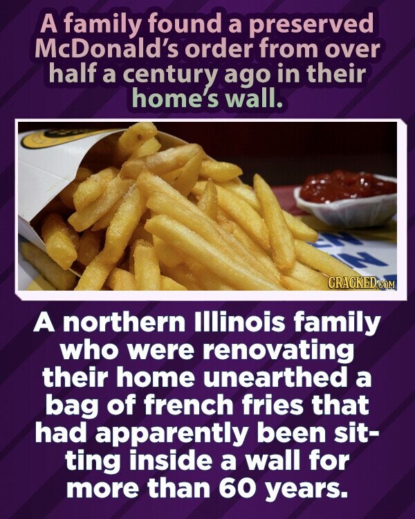 A family found a preserved McDonald's order from over half a century ago in their home's wall. CRACKED.COM A northern Illinois family who were renovating their home unearthed a bag of french fries that had apparently been sit- ting inside a wall for more than 60 years.