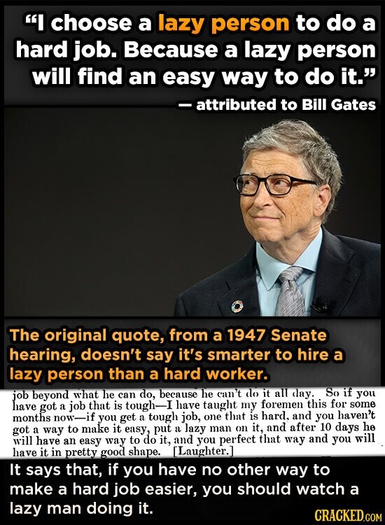 I choose a lazy person to do a hard job. Because a lazy person will find an easy way to do it. - attributed to Bill Gates The original quote, from a 1947 Senate hearing, doesn't say it's smarter to hire a lazy person than a hard worker. job beyond what he can do, because he can't do it all day. So if you have got a job that is tough-I have taught my foremen this for some months now-if you get a tough job, one that is hard, and you haven't got a way to make it easy, put a