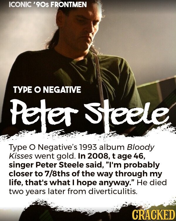 ICONIC '90s FRONTMEN ТУРЕ O NEGATIVE Peter steele Type o Negative's 1993 album Bloody Kisses went gold. In 2008, t age 46, singer Peter Steele said, I'm probably closer to 7/8ths of the way through my life, that's what I hope anyway. Не died two years later from diverticulitis. CRACKED